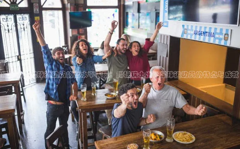 中欧体育官方网站链接诸葛科技探寻瑞士足球运动员的高水平表现：揭秘瑞士出色足球运动员的特点与成就