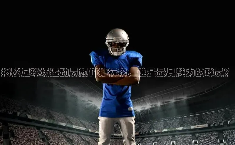 中欧体育app官方网站视觉中国揭秘足球场运动员颜值排行榜，谁是最具魅力的球员？