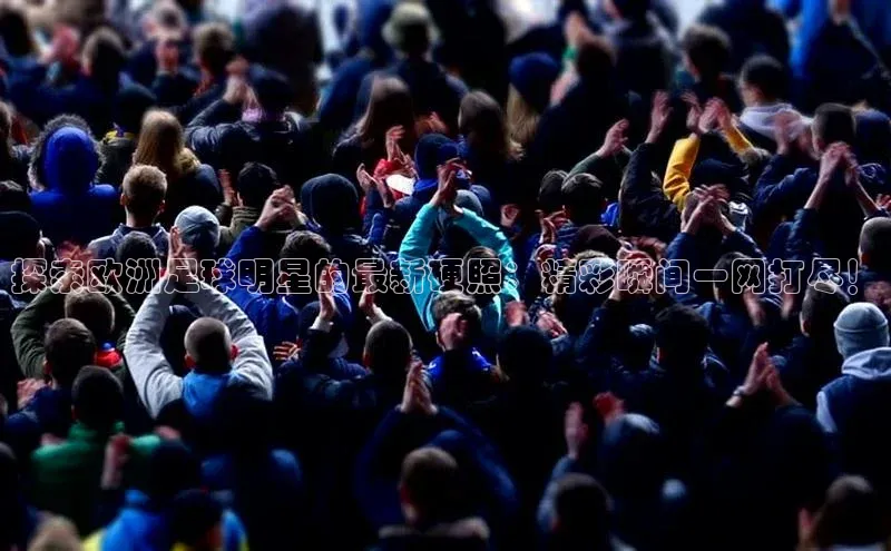 中欧体育网页版入口百度健康探索欧洲足球明星的最新硬照：精彩瞬间一网打尽！