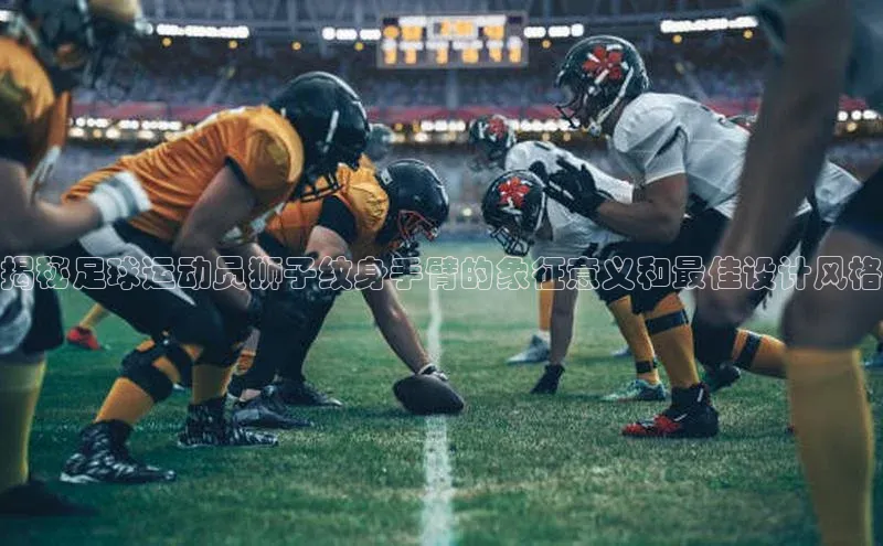 zoty官网登录入口手机版猫眼揭秘足球运动员狮子纹身手臂的象征意义和最佳设计风格