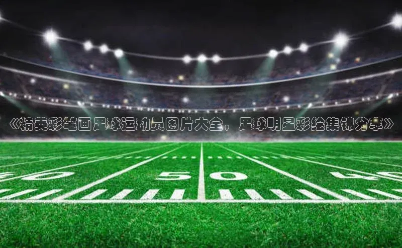 zoty官方体育网页版引力传媒《精美彩笔画足球运动员图片大全，足球明星彩绘集锦分享》