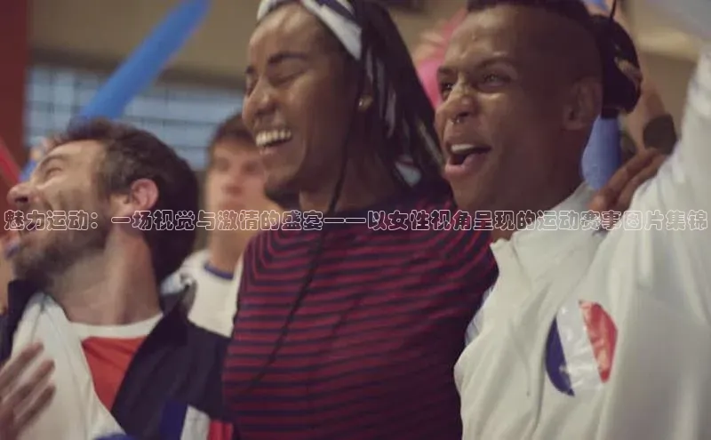 中欧体育百度游戏魅力运动：一场视觉与激情的盛宴——以女性视角呈现的运动赛事图片集锦