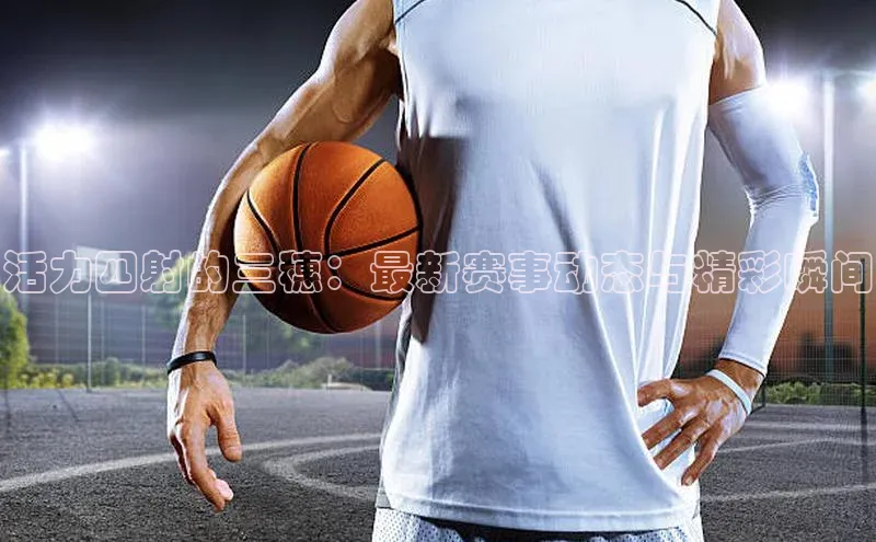 活力四射的三穗：最新赛事动态与精彩瞬间