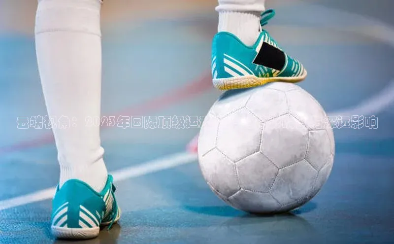 云端视角：2023年国际顶级运动赛事的精彩瞬间与深远影响